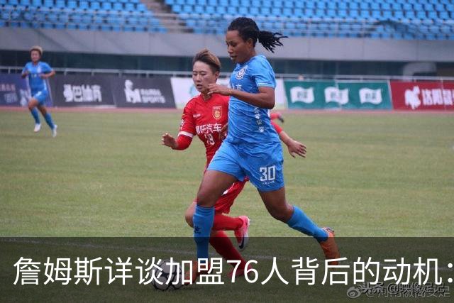 詹姆斯详谈加盟76人背后的动机：渴望助恩比德争夺冠军